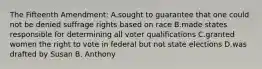 The Fifteenth Amendment: A.sought to guarantee that one could not be denied suffrage rights based on race B.made states responsible for determining all voter qualifications C.granted women the right to vote in federal but not state elections D.was drafted by Susan B. Anthony