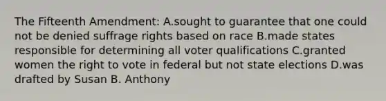 The Fifteenth Amendment: A.sought to guarantee that one could not be denied suffrage rights based on race B.made states responsible for determining all voter qualifications C.granted women the right to vote in federal but not state elections D.was drafted by Susan B. Anthony