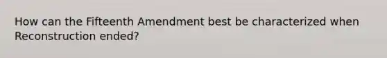 How can the Fifteenth Amendment best be characterized when Reconstruction ended?