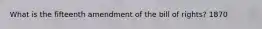 What is the fifteenth amendment of the bill of rights? 1870