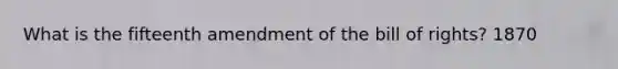 What is the fifteenth amendment of the bill of rights? 1870