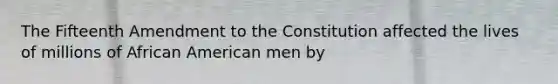 The Fifteenth Amendment to the Constitution affected the lives of millions of African American men by