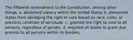 The Fifteenth Amendment to the Constitution, among other things, a. abolished slavery within the United States b. prevented states from abridging the right to vote based on race, color, or previous condition of servitude. c. granted the right to vote to all persons, regardless of gender. d. required all states to grant due process to all persons within its borders.