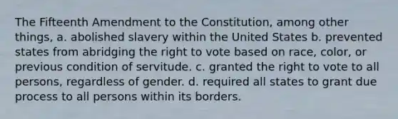 The Fifteenth Amendment to the Constitution, among other things, a. abolished slavery within the United States b. prevented states from abridging the right to vote based on race, color, or previous condition of servitude. c. granted the right to vote to all persons, regardless of gender. d. required all states to grant due process to all persons within its borders.