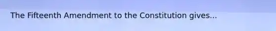 The Fifteenth Amendment to the Constitution gives...