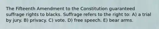 The Fifteenth Amendment to the Constitution guaranteed suffrage rights to blacks. Suffrage refers to the right to: A) a trial by jury. B) privacy. C) vote. D) free speech. E) bear arms.