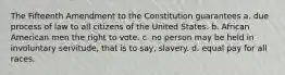 The Fifteenth Amendment to the Constitution guarantees a. due process of law to all citizens of the United States. b. African American men the right to vote. c. no person may be held in involuntary servitude, that is to say, slavery. d. equal pay for all races.