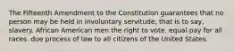 The Fifteenth Amendment to the Constitution guarantees that no person may be held in involuntary servitude, that is to say, slavery. African American men the right to vote. equal pay for all races. due process of law to all citizens of the United States.