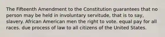 The Fifteenth Amendment to the Constitution guarantees that no person may be held in involuntary servitude, that is to say, slavery. African American men the right to vote. equal pay for all races. due process of law to all citizens of the United States.