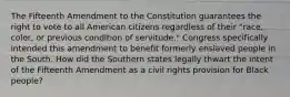 The Fifteenth Amendment to the Constitution guarantees the right to vote to all American citizens regardless of their "race, color, or previous condition of servitude." Congress specifically intended this amendment to benefit formerly enslaved people in the South. How did the Southern states legally thwart the intent of the Fifteenth Amendment as a civil rights provision for Black people?