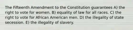 The Fifteenth Amendment to the Constitution guarantees A) the right to vote for women. B) equality of law for all races. C) the right to vote for African American men. D) the illegality of state secession. E) the illegality of slavery.