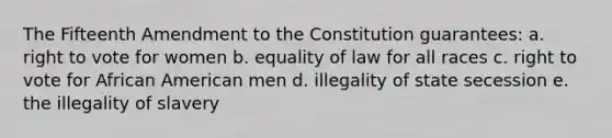 The Fifteenth Amendment to the Constitution guarantees: a. right to vote for women b. equality of law for all races c. right to vote for African American men d. illegality of state secession e. the illegality of slavery