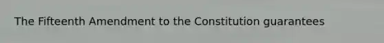 The Fifteenth Amendment to the Constitution guarantees