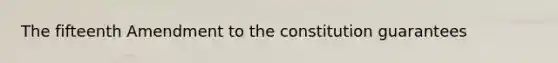 The fifteenth Amendment to the constitution guarantees