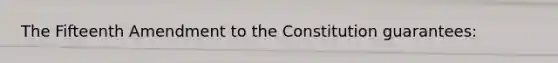 The Fifteenth Amendment to the Constitution guarantees: