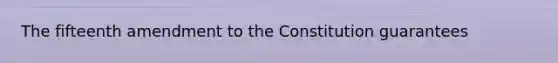 The fifteenth amendment to the Constitution guarantees