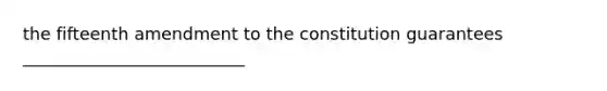 the fifteenth amendment to the constitution guarantees __________________________