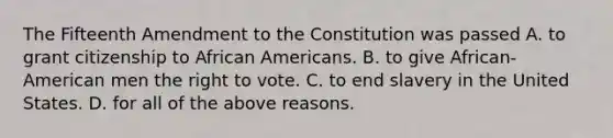 The Fifteenth Amendment to the Constitution was passed A. to grant citizenship to African Americans. B. to give African-American men the right to vote. C. to end slavery in the United States. D. for all of the above reasons.