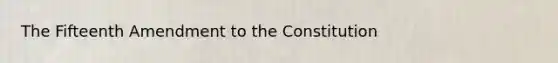 The Fifteenth Amendment to the Constitution