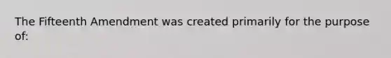 The Fifteenth Amendment was created primarily for the purpose of: