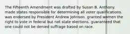 The Fifteenth Amendment was drafted by Susan B. Anthony. made states responsible for determining all voter qualifications. was endorsed by President Andrew Johnson. granted women the right to vote in federal but not state elections. guaranteed that one could not be denied suffrage based on race.