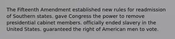 The Fifteenth Amendment established new rules for readmission of Southern states. gave Congress the power to remove presidential cabinet members. officially ended slavery in the United States. guaranteed the right of American men to vote.