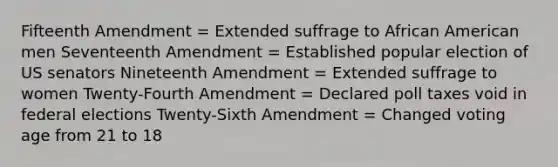 Fifteenth Amendment = Extended suffrage to African American men Seventeenth Amendment = Established popular election of US senators Nineteenth Amendment = Extended suffrage to women Twenty-Fourth Amendment = Declared poll taxes void in federal elections Twenty-Sixth Amendment = Changed voting age from 21 to 18