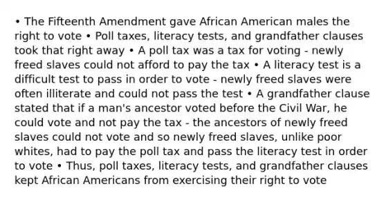 • The Fifteenth Amendment gave African American males the right to vote • Poll taxes, literacy tests, and grandfather clauses took that right away • A poll tax was a tax for voting - newly freed slaves could not afford to pay the tax • A literacy test is a difficult test to pass in order to vote - newly freed slaves were often illiterate and could not pass the test • A grandfather clause stated that if a man's ancestor voted before the Civil War, he could vote and not pay the tax - the ancestors of newly freed slaves could not vote and so newly freed slaves, unlike poor whites, had to pay the poll tax and pass the literacy test in order to vote • Thus, poll taxes, literacy tests, and grandfather clauses kept African Americans from exercising their right to vote