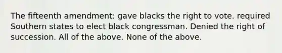 The fifteenth amendment: gave blacks the right to vote. required Southern states to elect black congressman. Denied the right of succession. All of the above. None of the above.