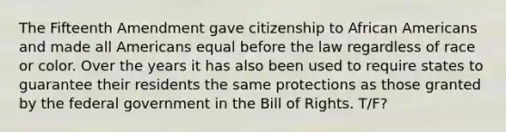 The Fifteenth Amendment gave citizenship to African Americans and made all Americans equal before the law regardless of race or color. Over the years it has also been used to require states to guarantee their residents the same protections as those granted by the federal government in the Bill of Rights. T/F?