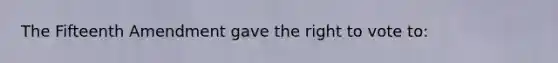 The Fifteenth Amendment gave the right to vote to: