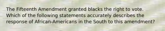 The Fifteenth Amendment granted blacks the right to vote. Which of the following statements accurately describes the response of African-Americans in the South to this amendment?