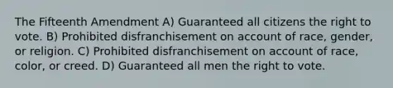 The Fifteenth Amendment A) Guaranteed all citizens <a href='https://www.questionai.com/knowledge/kr9tEqZQot-the-right-to-vote' class='anchor-knowledge'>the right to vote</a>. B) Prohibited disfranchisement on account of race, gender, or religion. C) Prohibited disfranchisement on account of race, color, or creed. D) Guaranteed all men the right to vote.