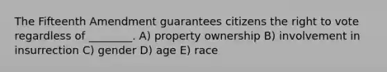 The Fifteenth Amendment guarantees citizens the right to vote regardless of ________. A) property ownership B) involvement in insurrection C) gender D) age E) race