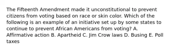 The Fifteenth Amendment made it unconstitutional to prevent citizens from voting based on race or skin color. Which of the following is an example of an initiative set up by some states to continue to prevent African Americans from voting? A. Affirmative action B. Apartheid C. Jim Crow laws D. Busing E. Poll taxes