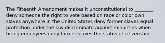 The Fifteenth Amendment makes it unconstitutional to ________. deny someone the right to vote based on race or color own slaves anywhere in the United States deny former slaves equal protection under the law discriminate against minorities when hiring employees deny former slaves the status of citizenship