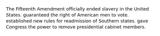 The Fifteenth Amendment officially ended slavery in the United States. guaranteed the right of American men to vote. established new rules for readmission of Southern states. gave Congress the power to remove presidential cabinet members.