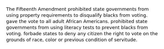 The Fifteenth Amendment prohibited state governments from using property requirements to disqualify blacks from voting. gave the vote to all adult African Americans. prohibited state governments from using literacy tests to prevent blacks from voting. forbade states to deny any citizen the right to vote on the grounds of race, color or previous condition of servitude.