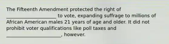 The Fifteenth Amendment protected the right of _____________________ to vote, expanding suffrage to millions of African American males 21 years of age and older. It did not prohibit voter qualifications like poll taxes and _______________________, however.