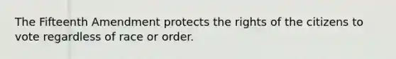 The Fifteenth Amendment protects the rights of the citizens to vote regardless of race or order.
