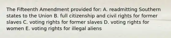 The Fifteenth Amendment provided for: A. readmitting Southern states to the Union B. full citizenship and civil rights for former slaves C. voting rights for former slaves D. voting rights for women E. voting rights for illegal aliens