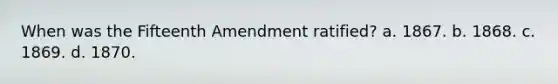 When was the Fifteenth Amendment ratified? a. 1867. b. 1868. c. 1869. d. 1870.