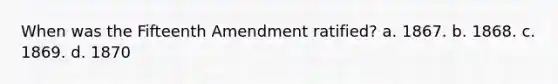 When was the Fifteenth Amendment ratified? a. 1867. b. 1868. c. 1869. d. 1870