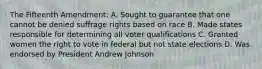 The Fifteenth Amendment: A. Sought to guarantee that one cannot be denied suffrage rights based on race B. Made states responsible for determining all voter qualifications C. Granted women the right to vote in federal but not state elections D. Was endorsed by President Andrew Johnson