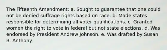 The Fifteenth Amendment: a. Sought to guarantee that one could not be denied suffrage rights based on race. b. Made states responsible for determining all voter qualifications. c. Granted women the right to vote in federal but not state elections. d. Was endorsed by President Andrew Johnson. e. Was drafted by Susan B. Anthony.