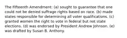 The Fifteenth Amendment: (a) sought to guarantee that one could not be denied suffrage rights based on race. (b) made states responsible for determining all voter qualifications. (c) granted women the right to vote in federal but not state elections. (d) was endorsed by President Andrew Johnson. (e) was drafted by Susan B. Anthony.