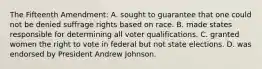 The Fifteenth Amendment: A. sought to guarantee that one could not be denied suffrage rights based on race. B. made states responsible for determining all voter qualifications. C. granted women the right to vote in federal but not state elections. D. was endorsed by President Andrew Johnson.