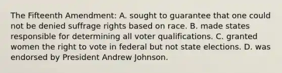 The Fifteenth Amendment: A. sought to guarantee that one could not be denied suffrage rights based on race. B. made states responsible for determining all voter qualifications. C. granted women the right to vote in federal but not state elections. D. was endorsed by President Andrew Johnson.