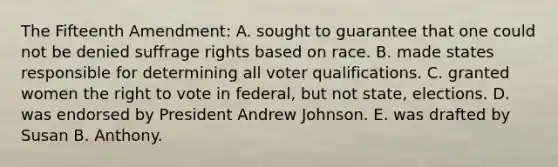 The Fifteenth Amendment: A. sought to guarantee that one could not be denied suffrage rights based on race. B. made states responsible for determining all voter qualifications. C. granted women <a href='https://www.questionai.com/knowledge/kr9tEqZQot-the-right-to-vote' class='anchor-knowledge'>the right to vote</a> in federal, but not state, elections. D. was endorsed by President Andrew Johnson. E. was drafted by Susan B. Anthony.