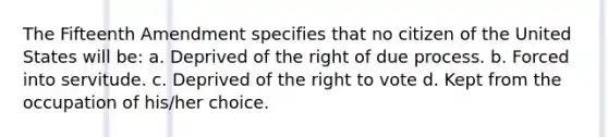 The Fifteenth Amendment specifies that no citizen of the United States will be: a. Deprived of the right of due process. b. Forced into servitude. c. Deprived of the right to vote d. Kept from the occupation of his/her choice.